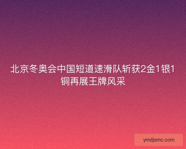 北京冬奥会中国短道速滑队斩获2金1银1铜再展王牌风采